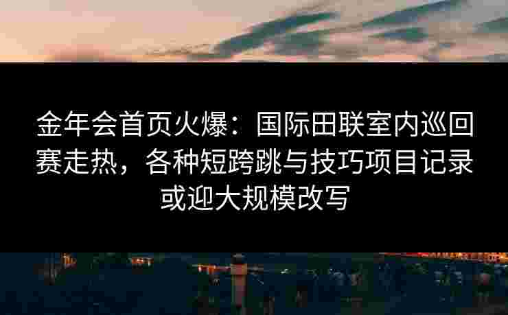 金年会首页火爆：国际田联室内巡回赛走热，各种短跨跳与技巧项目记录或迎大规模改写