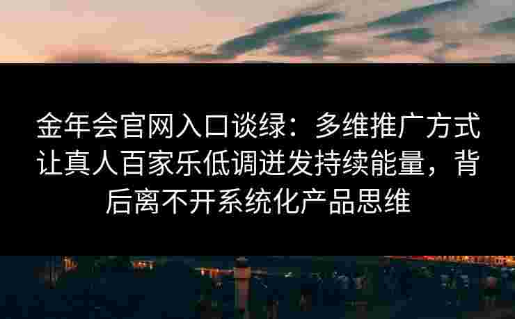 金年会官网入口谈绿：多维推广方式让真人百家乐低调迸发持续能量，背后离不开系统化产品思维