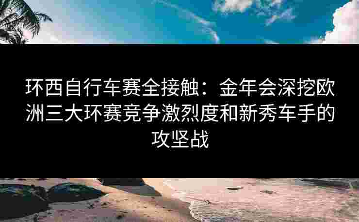 环西自行车赛全接触：金年会深挖欧洲三大环赛竞争激烈度和新秀车手的攻坚战