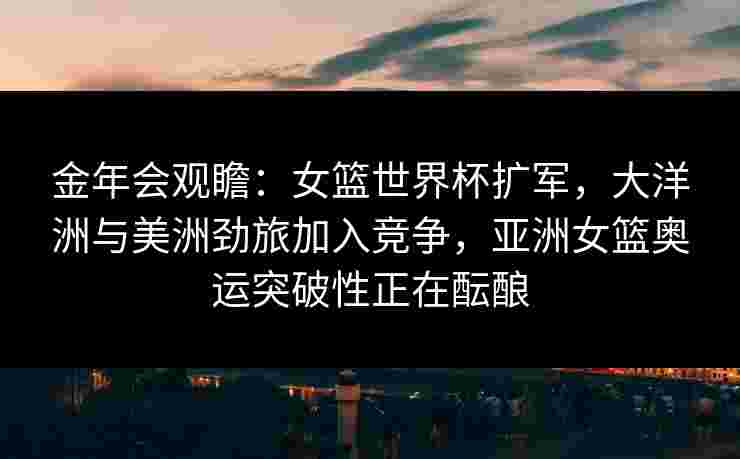 金年会观瞻：女篮世界杯扩军，大洋洲与美洲劲旅加入竞争，亚洲女篮奥运突破性正在酝酿
